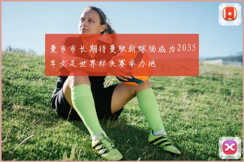 曼市市长期待曼联新球场成为2035年女足世界杯决赛举办地