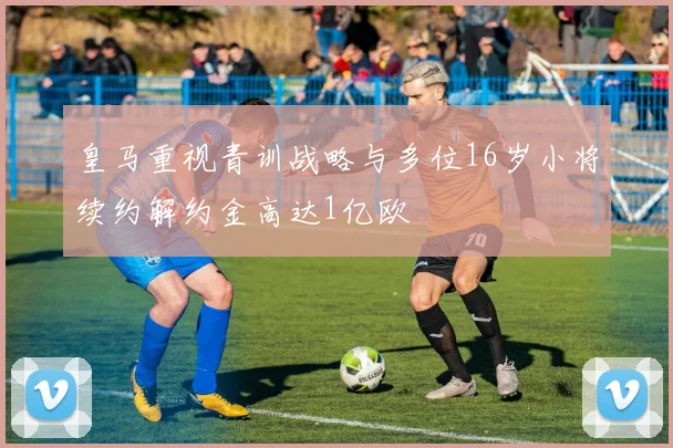 皇马重视青训战略与多位16岁小将续约解约金高达1亿欧