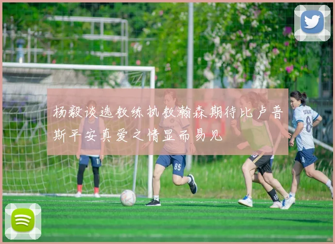 杨毅谈选教练执教瀚森期待比卢普斯平安真爱之情显而易见
