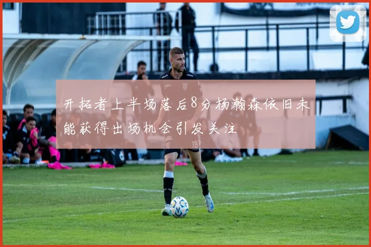 开拓者上半场落后8分杨瀚森依旧未能获得出场机会引发关注