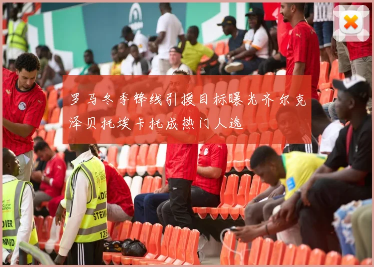 罗马冬季锋线引援目标曝光齐尔克泽贝托埃卡托成热门人选