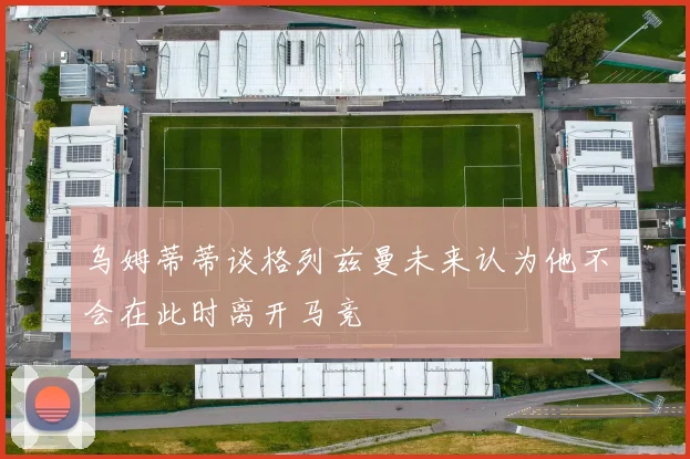乌姆蒂蒂谈格列兹曼未来认为他不会在此时离开马竞
