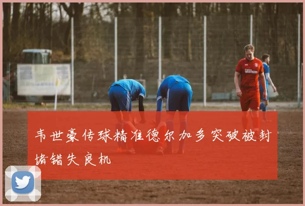韦世豪传球精准德尔加多突破被封堵错失良机