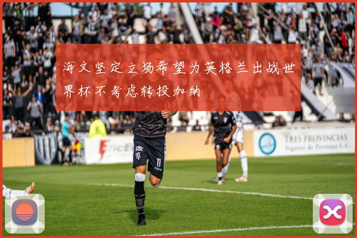 海文坚定立场希望为英格兰出战世界杯不考虑转投加纳