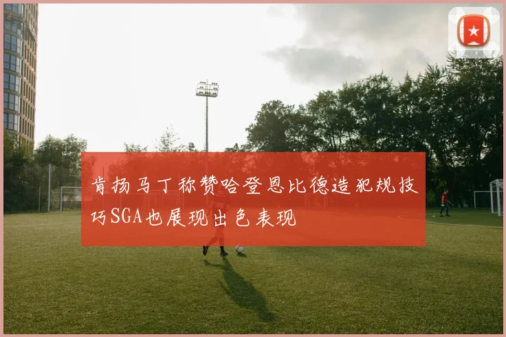 肯扬马丁称赞哈登恩比德造犯规技巧SGA也展现出色表现
