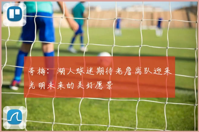 夸梅：湖人球迷期待老詹离队迎来光明未来的美好愿景