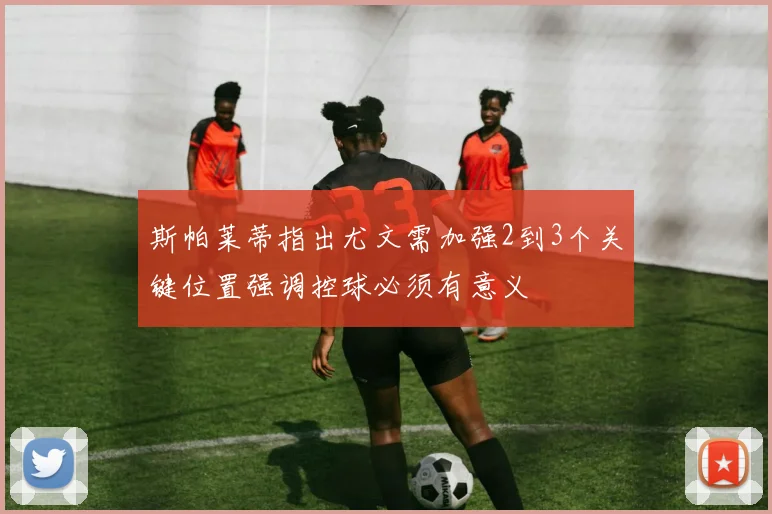 斯帕莱蒂指出尤文需加强2到3个关键位置强调控球必须有意义