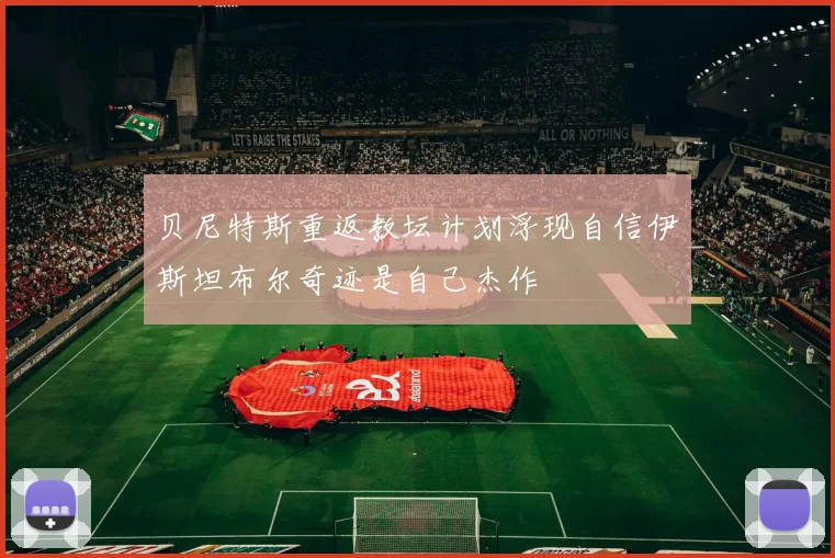 贝尼特斯重返教坛计划浮现自信伊斯坦布尔奇迹是自己杰作