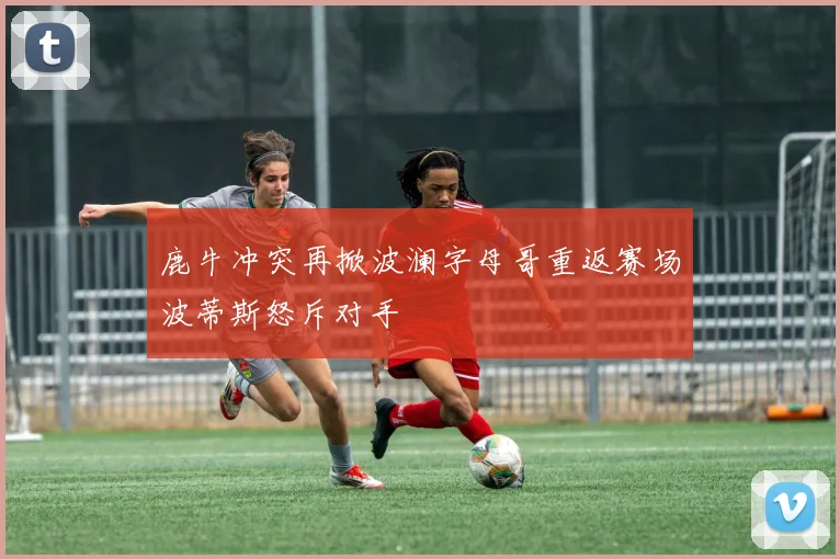 鹿牛冲突再掀波澜字母哥重返赛场波蒂斯怒斥对手