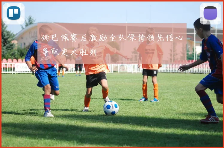 姆巴佩赛后激励全队保持领先信心争取更大胜利
