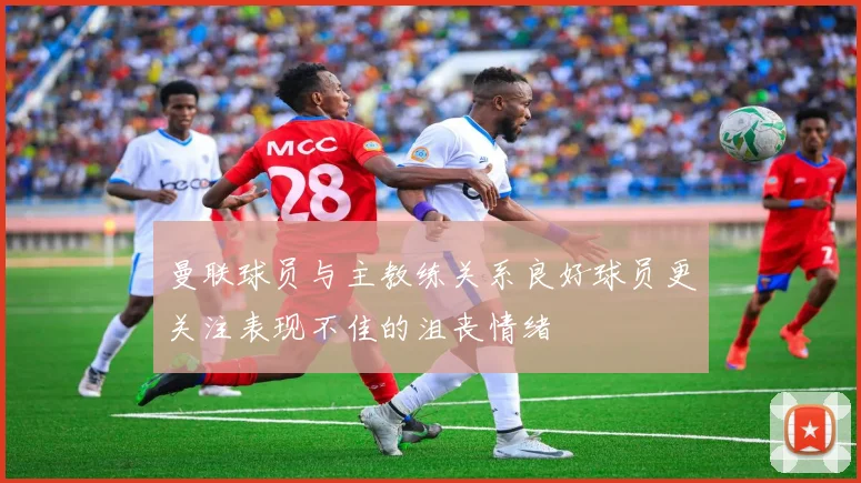 曼联球员与主教练关系良好球员更关注表现不佳的沮丧情绪