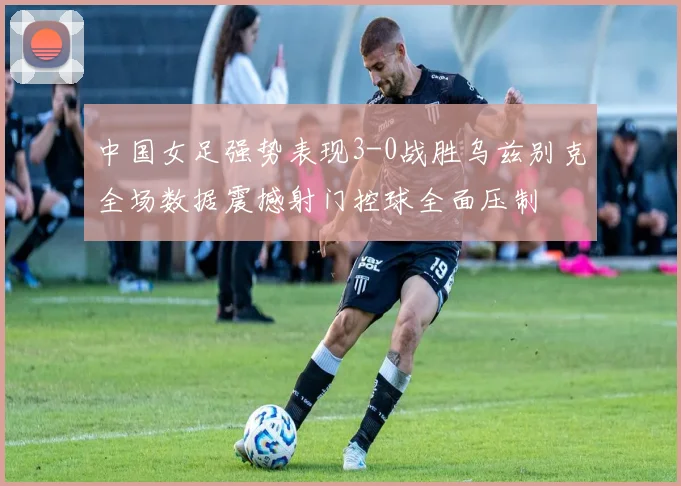 中国女足强势表现3-0战胜乌兹别克全场数据震撼射门控球全面压制