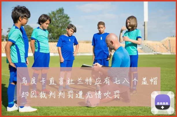 乌度卡直言杜兰特应有七八个盖帽却因裁判判罚遭无情吹罚