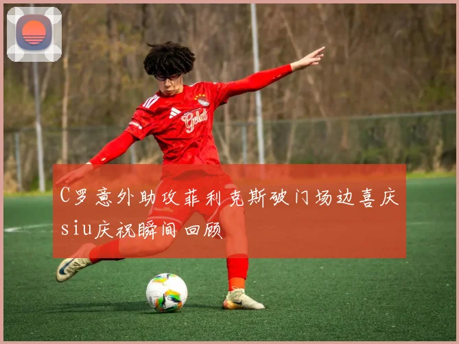 C罗意外助攻菲利克斯破门场边喜庆siu庆祝瞬间回顾