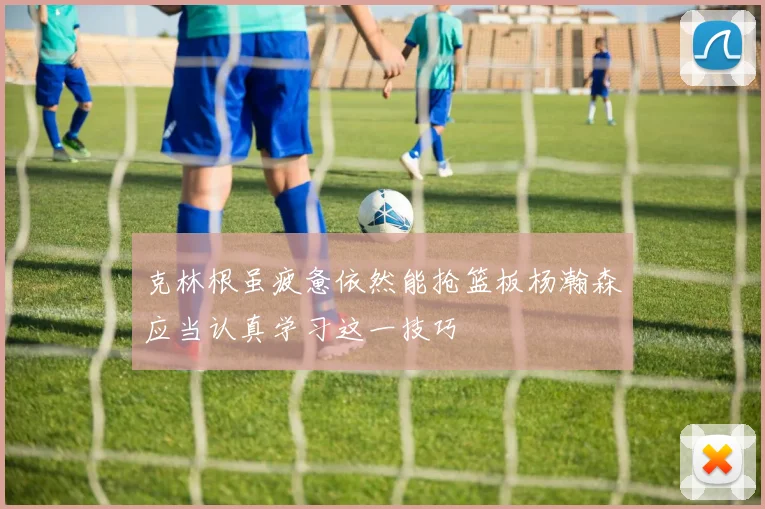 克林根虽疲惫依然能抢篮板杨瀚森应当认真学习这一技巧