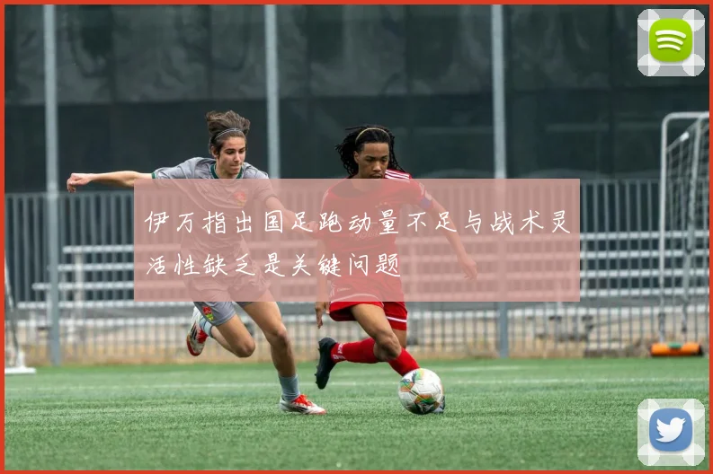 伊万指出国足跑动量不足与战术灵活性缺乏是关键问题