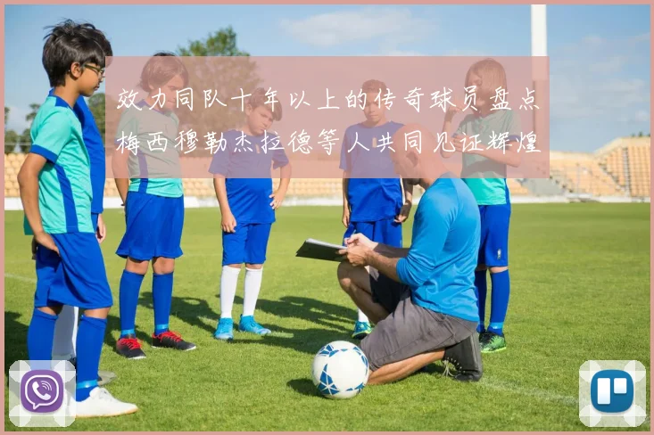 效力同队十年以上的传奇球员盘点梅西穆勒杰拉德等人共同见证辉煌岁月