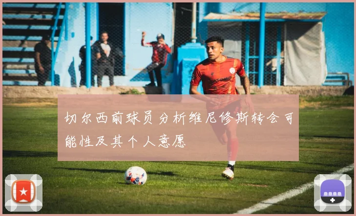 切尔西前球员分析维尼修斯转会可能性及其个人意愿