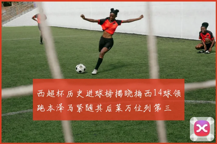 西超杯历史进球榜揭晓梅西14球领跑本泽马紧随其后莱万位列第三