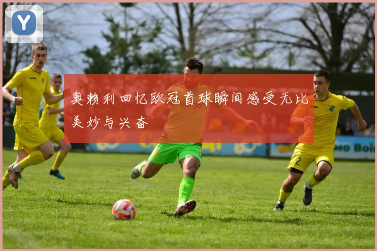 奥赖利回忆欧冠首球瞬间感受无比美妙与兴奋