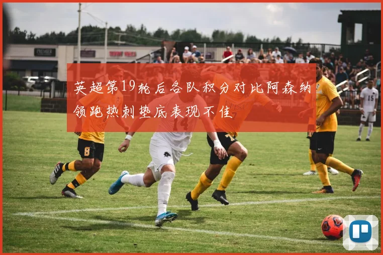 英超第19轮后各队积分对比阿森纳领跑热刺垫底表现不佳