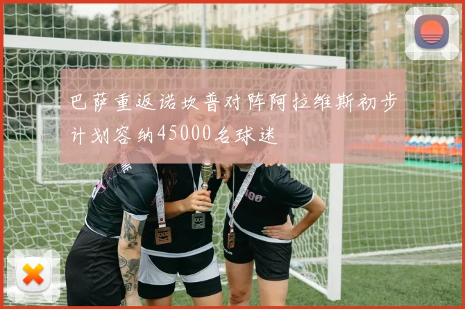 巴萨重返诺坎普对阵阿拉维斯初步计划容纳45000名球迷