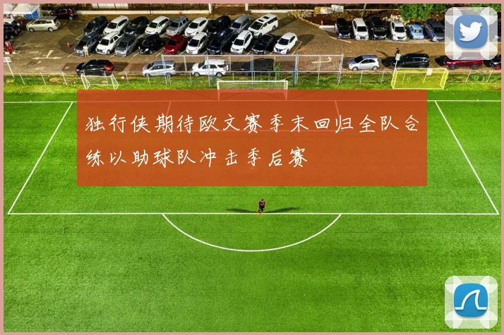 独行侠期待欧文赛季末回归全队合练以助球队冲击季后赛