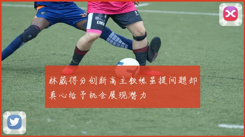 林葳得分创新高主教练虽提问题却真心给予机会展现潜力