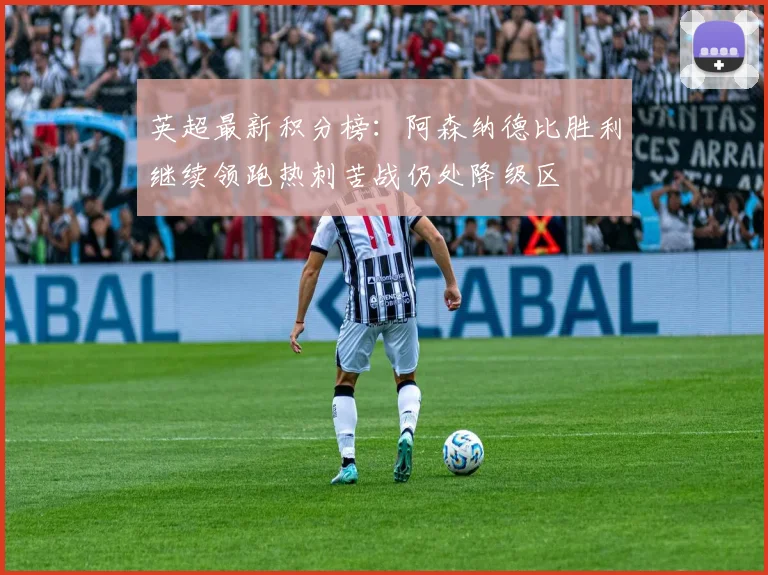 英超最新积分榜：阿森纳德比胜利继续领跑热刺苦战仍处降级区