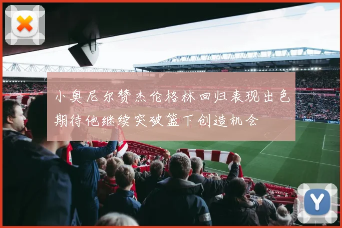 小奥尼尔赞杰伦格林回归表现出色期待他继续突破篮下创造机会