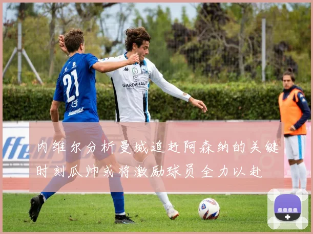 内维尔分析曼城追赶阿森纳的关键时刻瓜帅或将激励球员全力以赴