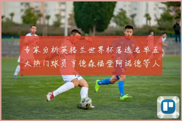 专家分析英格兰世界杯落选名单五大热门球员亨德森福登阿诺德等人引发热议
