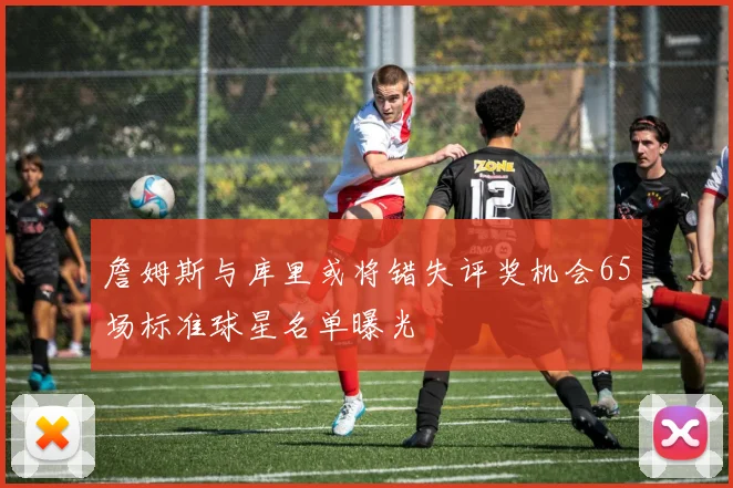 詹姆斯与库里或将错失评奖机会65场标准球星名单曝光