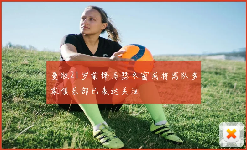 曼联21岁前锋马瑟冬窗或将离队多家俱乐部已表达关注