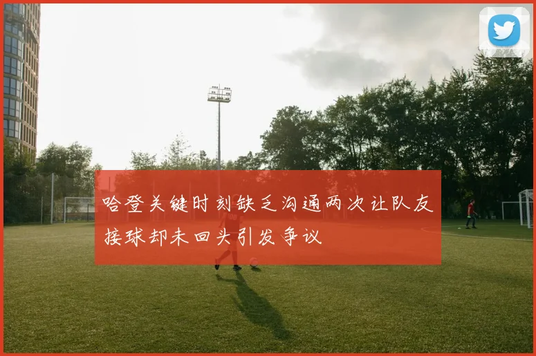 哈登关键时刻缺乏沟通两次让队友接球却未回头引发争议