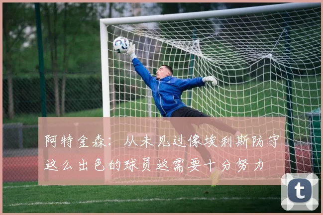 阿特金森：从未见过像埃利斯防守这么出色的球员这需要十分努力