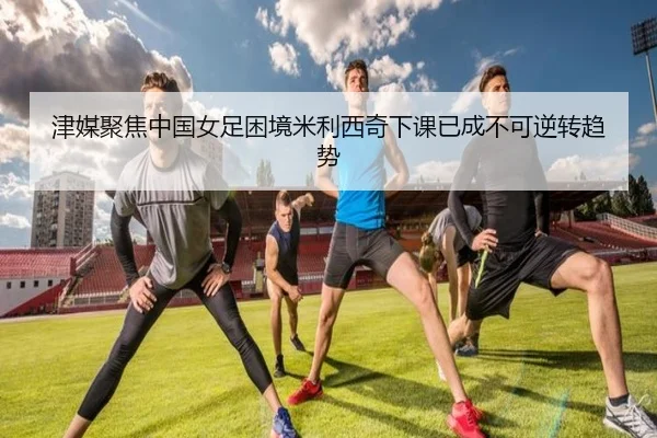 津媒聚焦中国女足困境米利西奇下课已成不可逆转趋势（BOWWAYSPORTS）