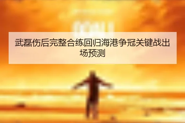 武磊伤后完整合练回归海港争冠关键战出场预测（BOWWAYSPORTS）